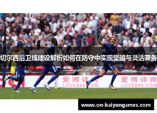 切尔西后卫线建设解析如何在防守中实现坚固与灵活兼备