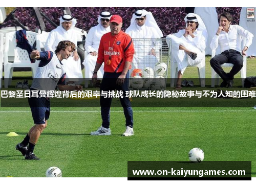 巴黎圣日耳曼辉煌背后的艰辛与挑战 球队成长的隐秘故事与不为人知的困难