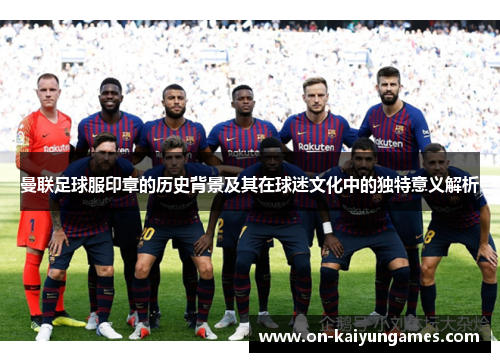 曼联足球服印章的历史背景及其在球迷文化中的独特意义解析