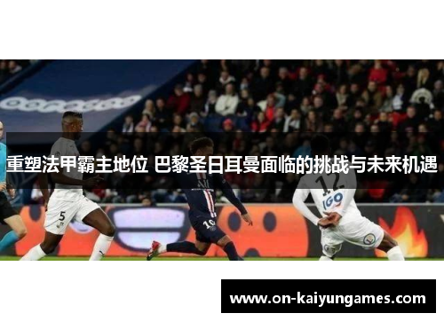 重塑法甲霸主地位 巴黎圣日耳曼面临的挑战与未来机遇