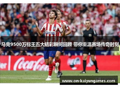 马竞9500万标王五大精彩瞬间回顾 带你重温赛场传奇时刻